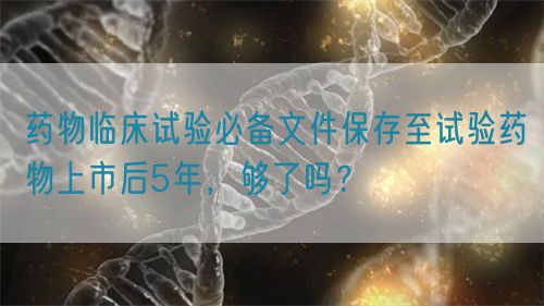 藥物臨床試驗必備文件保存至試驗藥物上市后5年，夠了嗎？(圖1)