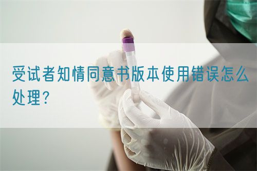 受試者知情同意書版本使用錯(cuò)誤怎么處理？(圖1)