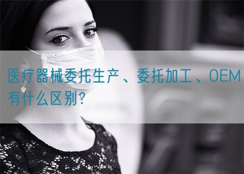 醫(yī)療器械委托生產(chǎn)、委托加工、OEM有什么區(qū)別？(圖1)