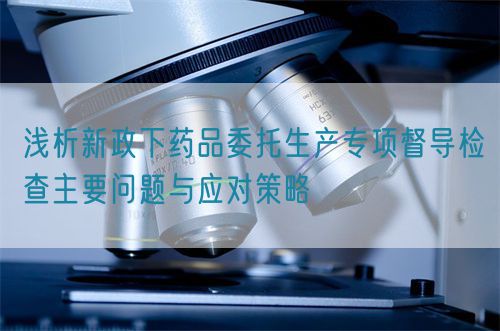淺析新政下藥品委托生產(chǎn)專項(xiàng)督導(dǎo)檢查主要問題與應(yīng)對(duì)策略(圖1)