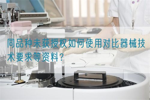 同品種臨床未獲授權(quán)如何使用對比器械技術(shù)要求等資料？(圖1)
