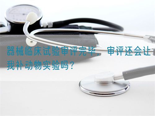 器械臨床試驗審評完畢，審評還會讓我補動物實驗嗎？(圖1)