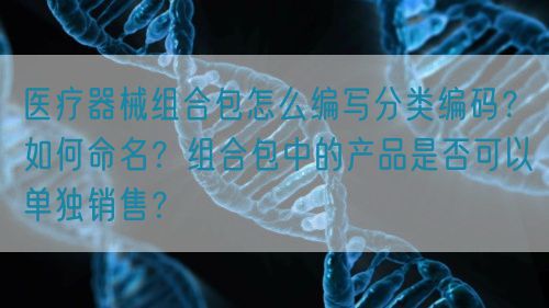 醫(yī)療器械組合包怎么編寫(xiě)分類(lèi)編碼？如何命名？組合包中的產(chǎn)品是否可以單獨(dú)銷(xiāo)售？(圖1)