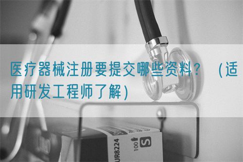 醫(yī)療器械注冊要提交哪些資料？（適用研發(fā)工程師了解）(圖1)