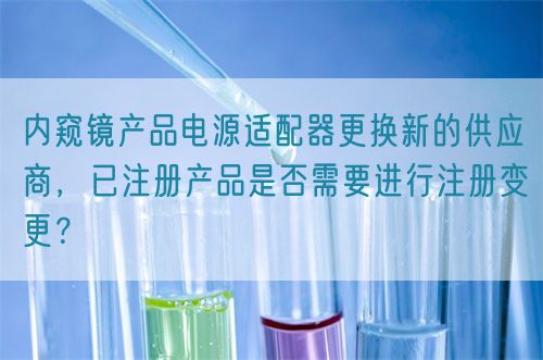 內(nèi)窺鏡產(chǎn)品電源適配器更換新的供應(yīng)商，已注冊產(chǎn)品是否需要進行注冊變更？(圖1)