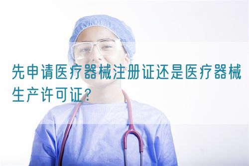 先申請醫(yī)療器械注冊證還是醫(yī)療器械生產(chǎn)許可證？(圖1)