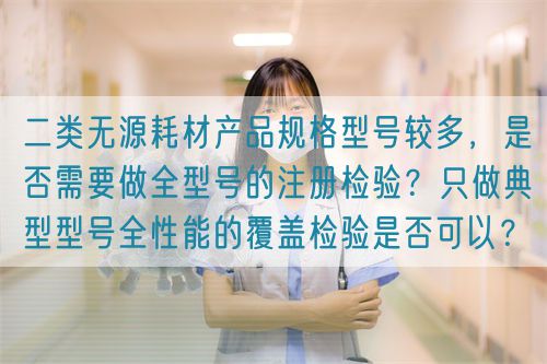 二類無源耗材產(chǎn)品規(guī)格型號較多，是否需要做全型號的注冊檢驗？只做典型型號全性能的覆蓋檢驗是否可以？(圖1)