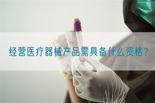 經(jīng)營醫(yī)療器械產(chǎn)品需具備什么資格？(圖1)