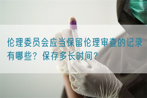 倫理委員會應(yīng)當(dāng)保留倫理審查的記錄有哪些？保存多長時間？(圖1)