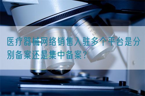 醫(yī)療器械網(wǎng)絡銷售入駐多個平臺是分別備案還是集中備案？(圖1)