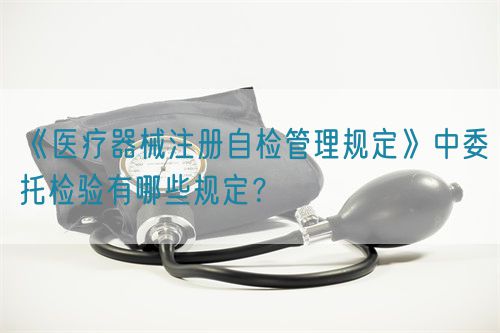 《醫(yī)療器械注冊自檢管理規(guī)定》中委托檢驗有哪些規(guī)定？(圖1)
