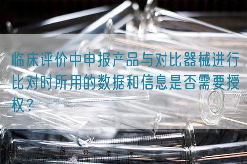 臨床評價中申報產(chǎn)品與對比器械進行比對時所用的數(shù)據(jù)和信息是否需要授權(quán)？(圖1)