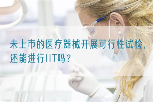 未上市的醫(yī)療器械開展可行性試驗，還能進(jìn)行IIT嗎？(圖1)