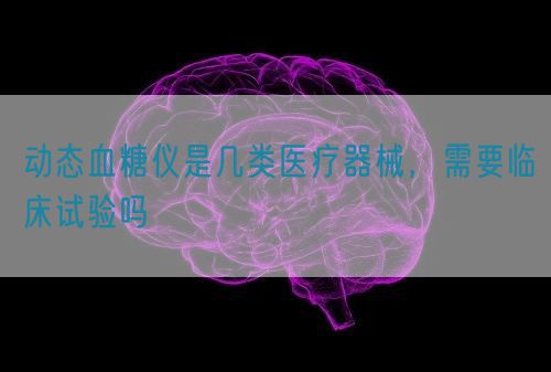動態(tài)血糖儀是幾類醫(yī)療器械，需要臨床試驗(yàn)嗎(圖1)