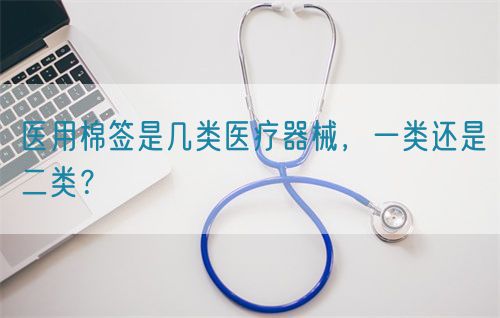 醫(yī)用棉簽是幾類醫(yī)療器械，一類還是二類？(圖1)