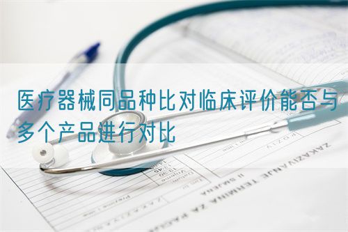 醫(yī)療器械同品種比對(duì)臨床評(píng)價(jià)能否與多個(gè)產(chǎn)品進(jìn)行對(duì)比