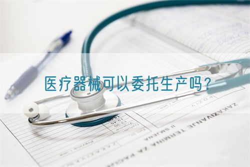 醫(yī)療器械可以委托生產(chǎn)嗎？(圖1)