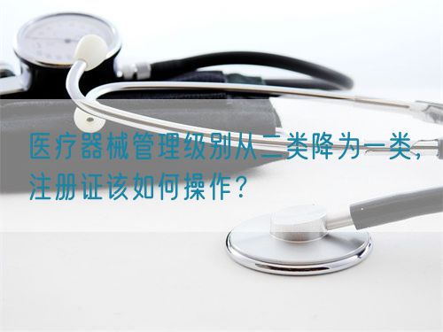 醫(yī)療器械管理級別從二類降為一類，注冊證該如何操作？(圖1)