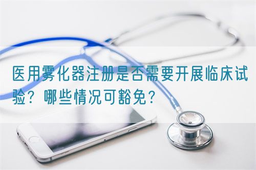 醫(yī)用霧化器注冊(cè)是否需要開(kāi)展臨床試驗(yàn)？哪些情況可豁免？(圖1)