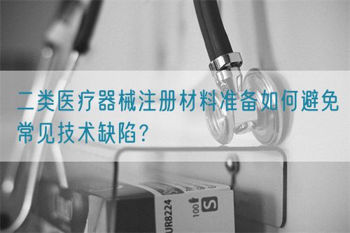 二類醫(yī)療器械注冊材料準備如何避免常見技術(shù)缺陷？(圖1)