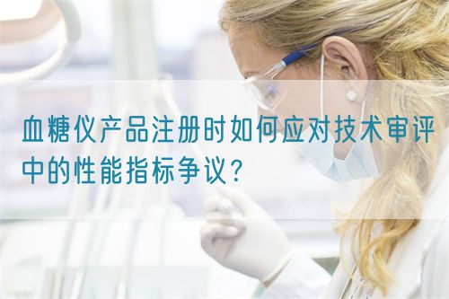 血糖儀產(chǎn)品注冊時如何應對技術(shù)審評中的性能指標爭議？(圖1)