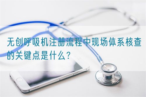 無創(chuàng)呼吸機注冊流程中現(xiàn)場體系核查的關鍵點是什么？(圖1)