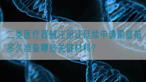 二類醫(yī)療器械注冊證延續(xù)申請需提前多久準備哪些關(guān)鍵材料？(圖1)