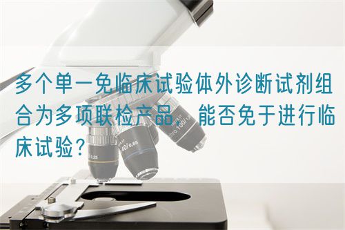 多個單一免臨床試驗體外診斷試劑組合為多項聯(lián)檢產(chǎn)品，能否免于進行臨床試驗？(圖1)