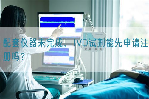 配套儀器未完成，IVD試劑能先申請(qǐng)注冊(cè)嗎？(圖1)