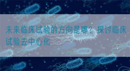 未來臨床試驗(yàn)的方向是哪？探討臨床試驗(yàn)去中心化