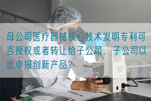 母公司醫(yī)療器械核心技術(shù)發(fā)明專利可否授權(quán)或者轉(zhuǎn)讓給子公司，子公司以此申報創(chuàng)新產(chǎn)品？(圖1)