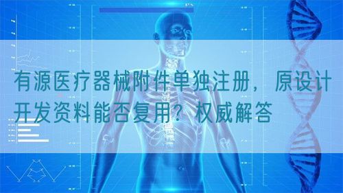 有源醫(yī)療器械附件單獨注冊，原設(shè)計開發(fā)資料能否復(fù)用？權(quán)威解答(圖1)