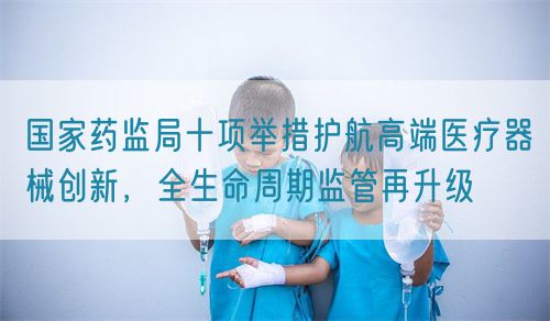 國家藥監(jiān)局十項舉措護(hù)航高端醫(yī)療器械創(chuàng)新，全生命周期監(jiān)管再升級(圖1)