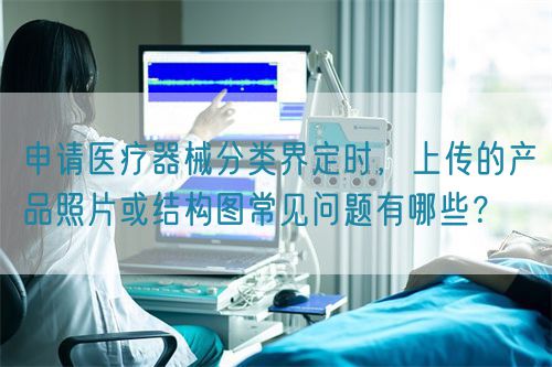 申請醫(yī)療器械分類界定時，上傳的產(chǎn)品照片或結(jié)構(gòu)圖常見問題有哪些？(圖1)