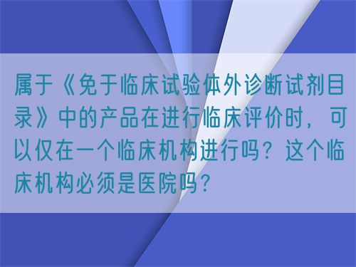 屬于《免于臨床試驗體外診斷試劑目錄》中的產(chǎn)品在進行臨床評價時，可以僅在一個臨床機構(gòu)進行嗎？這個臨床機構(gòu)必須是醫(yī)院嗎？(圖1)