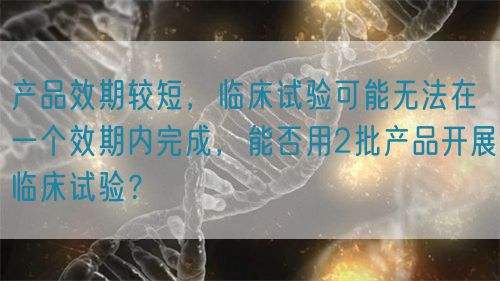 產(chǎn)品效期較短，臨床試驗可能無法在一個效期內(nèi)完成，能否用2批產(chǎn)品開展臨床試驗？(圖1)