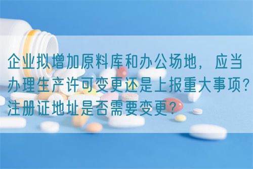 企業(yè)擬增加原料庫和辦公場地，應(yīng)當(dāng)辦理生產(chǎn)許可變更還是上報重大事項？注冊證地址是否需要變更？(圖1)