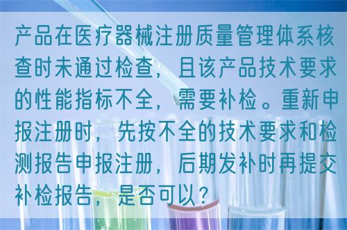 產(chǎn)品在醫(yī)療器械注冊質(zhì)量管理體系核查時未通過檢查，且該產(chǎn)品技術(shù)要求的性能指標(biāo)不全，需要補(bǔ)檢。重新申報(bào)注冊時，先按不全的技術(shù)要求和檢測報(bào)告申報(bào)注冊，后期發(fā)補(bǔ)時再提交補(bǔ)檢報(bào)告，是否可以？(圖1)