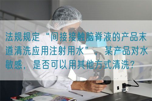 法規(guī)規(guī)定“間接接觸腦脊液的產(chǎn)品末道清洗應(yīng)用注射用水”，某產(chǎn)品對(duì)水敏感，是否可以用其他方式清洗？(圖1)