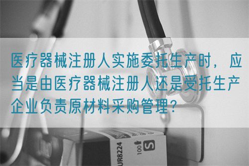 醫(yī)療器械注冊(cè)人實(shí)施委托生產(chǎn)時(shí)，應(yīng)當(dāng)是由醫(yī)療器械注冊(cè)人還是受托生產(chǎn)企業(yè)負(fù)責(zé)原材料采購(gòu)管理？(圖1)