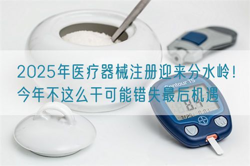 2025年醫(yī)療器械注冊迎來分水嶺！今年不這么干可能錯失最后機遇(圖1)